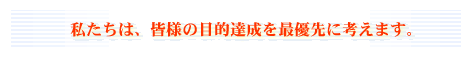私たちは、皆様の目的達成を最優先に考えます。